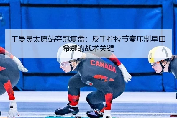 王曼昱太原站夺冠复盘：反手拧拉节奏压制早田希娜的战术关键